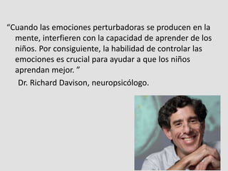 “Cuando las emociones perturbadoras se producen en la
mente, interfieren con la capacidad de aprender de los
niños. Por consiguiente, la habilidad de controlar las
emociones es crucial para ayudar a que los niños
aprendan mejor. ”
Dr. Richard Davison, neuropsicólogo.
 