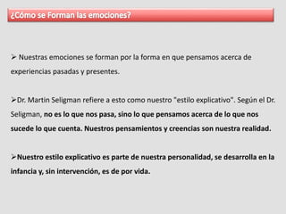  Nuestras emociones se forman por la forma en que pensamos acerca de
experiencias pasadas y presentes.
Dr. Martin Seligman refiere a esto como nuestro "estilo explicativo". Según el Dr.
Seligman, no es lo que nos pasa, sino lo que pensamos acerca de lo que nos
sucede lo que cuenta. Nuestros pensamientos y creencias son nuestra realidad.
Nuestro estilo explicativo es parte de nuestra personalidad, se desarrolla en la
infancia y, sin intervención, es de por vida.
 