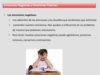 • Las emociones negativas:
• nos advierten de las amenazas y los desafíos que tendremos que enfrentar.
• aumentan nuestra conciencia. Nos ayudan a enfocarnos en un problema
de manera que podamos solucionarlo.
• Pero tener muchas emociones negativas puede agobiarnos, ponernos
ansiosos, cansarnos y estresarnos.
 