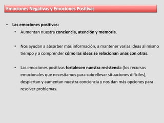 • Las emociones positivas:
• Aumentan nuestra conciencia, atención y memoria.
• Nos ayudan a absorber más información, a mantener varias ideas al mismo
tiempo y a comprender cómo las ideas se relacionan unas con otras.
• Las emociones positivas fortalecen nuestra resistencia (los recursos
emocionales que necesitamos para sobrellevar situaciones difíciles),
despiertan y aumentan nuestra conciencia y nos dan más opciones para
resolver problemas.
 