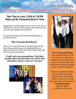 Take Time on June 3, 2010 at 7:30 PM
  Relax and Be Transported Back In Time!

Engagement is about balance and we want to be sure we
balance the work you will be doing in the sessions June
4/5 with some quality entertainment.


To make that happen The EEA Networking Expo is
proud to present:

          The Unexpected Boys!
This act is a musical tribute to Frankie Valli and The
Four Seasons featuring such unforgettable hits as
Sherry, Walk Like a Man, Oh, What a Night, Big Girls
Don’t Cry, and many more!                                    The Unexpected Boys
                                                            have amazed audiences all
  Comb out your pompadour, find that
                                                            over the world. They have
 poodle skirt and join the rest of the EEA
                                                           headlined in such cities and
   attendees June 3, 2010 at 7:30 pm!
                                                           venues as The Atlantis Hotel
                                                          and Resort in Dubai, Istanbul,
                                                            Athens, and the Caribbean.

                                                            They have opened for Diana
                                                              Ross, Dionne Warwick,
                                                             Deborah Cox, and Chubby
                                                            Checker, and were recently
                                                          featured on the season finale of
                                                                The Housewives
                                                                  of New York
                                                              on The Bravo Network.
 