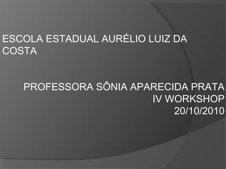 ESCOLA ESTADUAL AURÉLIO LUIZ DA
COSTA
PROFESSORA SÔNIA APARECIDA PRATA
IV WORKSHOP
20/10/2010
 