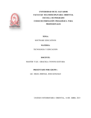 UNIVERSIDAD DE EL SALVADOR
FACULTAD MULTIDISCIPLINARIA ORIENTAL
ESCUELA DE POSGRADO
CURSO DE FORMACIÓN PEDAGÓGICA PARA
PROFESIONALES
TEMA:
SOFTWARE EDUCATIVOS
MATERIA:
TECNOLOGIA Y EDUCACION
DOCENTE:
MASTER Y LIC.: GRACIELA IVONNE GUEVARA
PRESENTADO POR GRUPO :
LIC. MEJIA JIMENEZ, JOSE GONZALO
CIUDAD UNIVERSITARIA ORIENTAL, 14 DE ABRIL 2015
 