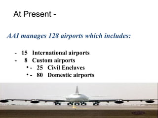 At Present -

AAI manages 128 airports which includes:

  - 15 International airports
  - 8 Custom airports
      ●
        - 25 Civil Enclaves
      ●
        - 80 Domestic airports
 