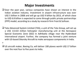 Major Investments
 Over the past year, various companies have shown an interest in the
  Indian aviation industry. Investment in airport infrastructure was over
  US$ 5 billion in 2008 and will go up US$ 9 billion by 2013, of which close
  to US$ 6.8 billion is expected to come through public private partnerships
  (PPP) model, according to a study by research firm Frost & Sullivan.

 Tata Advanced System Limited (TAS), a unit of the Tata Group, will set up
  a US$ 113.63 million helicopter manufacturing unit at the Aerospace
  Special Economic Zone (SEZ) in Adhibatla village near the Hyderabad
  international airport. Further, the company has formed a joint venture
  with US-based Sikorsky Aircraft to make aerospace components in India.



 US aircraft maker, Boeing Co, will deliver 100 planes worth US$ 17 billion
  over the next four to five years to India.
 