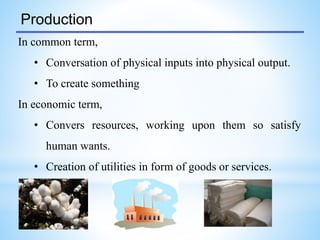 Production
In common term,
• Conversation of physical inputs into physical output.
• To create something
In economic term,
• Convers resources, working upon them so satisfy
human wants.
• Creation of utilities in form of goods or services.
 