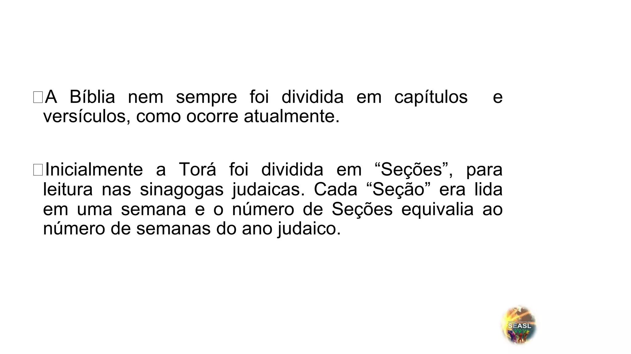 ⮚A Bíblia nem sempre foi dividida em capítulos e
versículos, como ocorre atualmente.
⮚Inicialmente a Torá foi dividida em “Seções”, para
leitura nas sinagogas judaicas. Cada “Seção” era lida
em uma semana e o número de Seções equivalia ao
número de semanas do ano judaico.
 