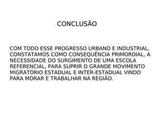 CONCLUSÃO COM TODO ESSE PROGRESSO URBANO E INDUSTRIAL, CONSTATAMOS COMO CONSEQUÊNCIA PRIMORDIAL, A NECESSIDADE DO SURGIMENTO DE UMA ESCOLA REFERENCIAL, PARA SUPRIR O GRANDE MOVIMENTO MIGRATÓRIO ESTADUAL E INTER-ESTADUAL VINDO PARA MORAR E TRABALHAR NA REGIÃO. 