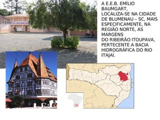 E.E.B.EMÍLIO BAUMGART A E.E.B. EMÍLIO BAUMGART, LOCALIZA-SE NA CIDADE DE BLUMENAU – SC, MAIS  ESPECIFICAMENTE, NA  REGIÃO NORTE, AS MARGENS DO RIBEIRÃO ITOUPAVA,  PERTECENTE A BACIA  HIDROGRÁFICA DO RIO ITAJAÍ. 