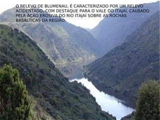 O RELEVO DE BLUMENAU, É CARACTERIZADO POR UM RELEVO ACIDENTADO, COM DESTAQUE PARA O VALE DO ITAJAÍ, CAUSADO PELA AÇÃO EROSIVA DO RIO ITAJAÍ SOBRE AS ROCHAS BASÁLTICAS DA REGIÃO. 