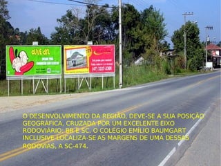 O DESENVOLVIMENTO DA REGIÃO, DEVE-SE A SUA POSIÇÃO GEOGRÁFICA, CRUZADA POR UM EXCELENTE EIXO RODOVIÁRIO: BR E SC. O COLÉGIO EMÍLIO BAUMGART INCLUSIVE LOCALIZA-SE AS MARGENS DE UMA DESSAS RODOVIAS, A SC-474 . 