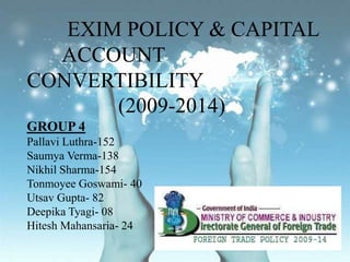 	 EXIM POLICY & CAPITAL    	ACCOUNT CONVERTIBILITY		    (2009-2014)GROUP 4Pallavi Luthra-152Saumya Verma-138Nikhil Sharma-154TonmoyeeGoswami- 40Utsav Gupta- 82DeepikaTyagi- 08Hitesh Mahansaria- 24 