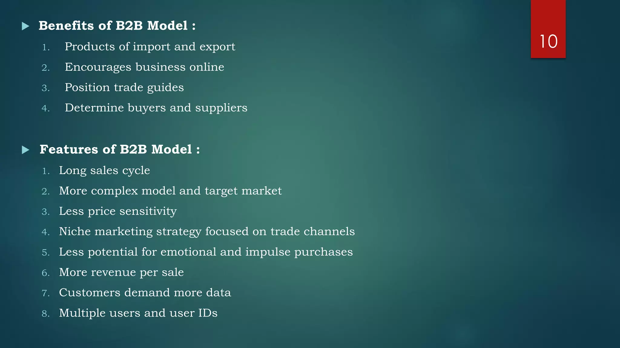  Benefits of B2B Model :
1. Products of import and export
2. Encourages business online
3. Position trade guides
4. Determine buyers and suppliers
 Features of B2B Model :
1. Long sales cycle
2. More complex model and target market
3. Less price sensitivity
4. Niche marketing strategy focused on trade channels
5. Less potential for emotional and impulse purchases
6. More revenue per sale
7. Customers demand more data
8. Multiple users and user IDs
10
 