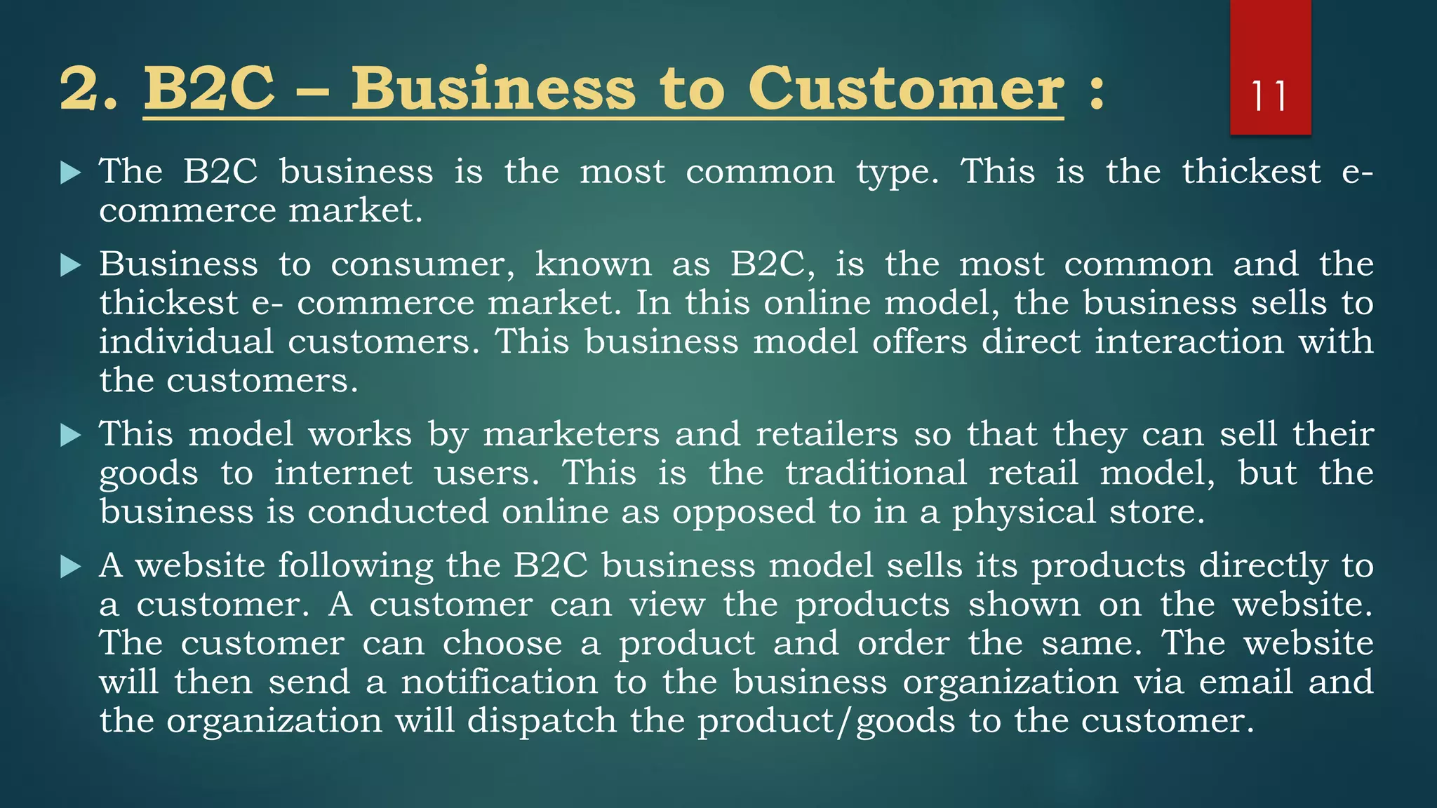 2. B2C – Business to Customer :
 The B2C business is the most common type. This is the thickest e-
commerce market.
 Business to consumer, known as B2C, is the most common and the
thickest e- commerce market. In this online model, the business sells to
individual customers. This business model offers direct interaction with
the customers.
 This model works by marketers and retailers so that they can sell their
goods to internet users. This is the traditional retail model, but the
business is conducted online as opposed to in a physical store.
 A website following the B2C business model sells its products directly to
a customer. A customer can view the products shown on the website.
The customer can choose a product and order the same. The website
will then send a notification to the business organization via email and
the organization will dispatch the product/goods to the customer.
11
 