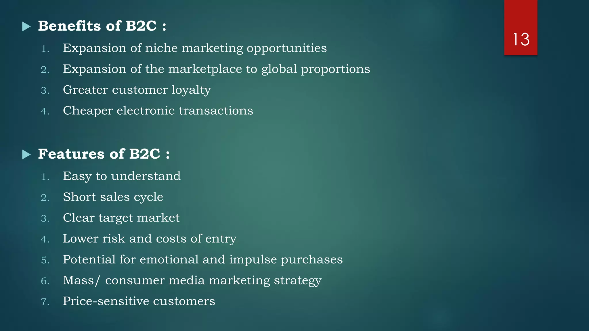  Benefits of B2C :
1. Expansion of niche marketing opportunities
2. Expansion of the marketplace to global proportions
3. Greater customer loyalty
4. Cheaper electronic transactions
 Features of B2C :
1. Easy to understand
2. Short sales cycle
3. Clear target market
4. Lower risk and costs of entry
5. Potential for emotional and impulse purchases
6. Mass/ consumer media marketing strategy
7. Price-sensitive customers
13
 