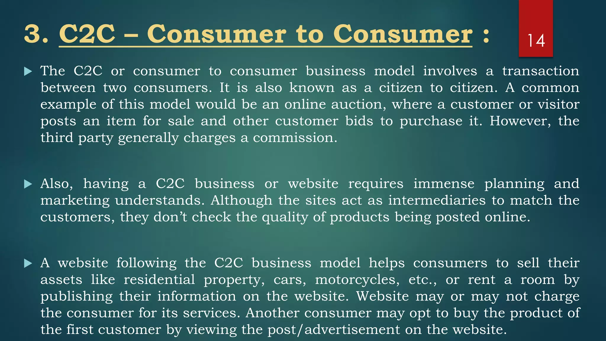 3. C2C – Consumer to Consumer :
 The C2C or consumer to consumer business model involves a transaction
between two consumers. It is also known as a citizen to citizen. A common
example of this model would be an online auction, where a customer or visitor
posts an item for sale and other customer bids to purchase it. However, the
third party generally charges a commission.
 Also, having a C2C business or website requires immense planning and
marketing understands. Although the sites act as intermediaries to match the
customers, they don’t check the quality of products being posted online.
 A website following the C2C business model helps consumers to sell their
assets like residential property, cars, motorcycles, etc., or rent a room by
publishing their information on the website. Website may or may not charge
the consumer for its services. Another consumer may opt to buy the product of
the first customer by viewing the post/advertisement on the website.
14
 