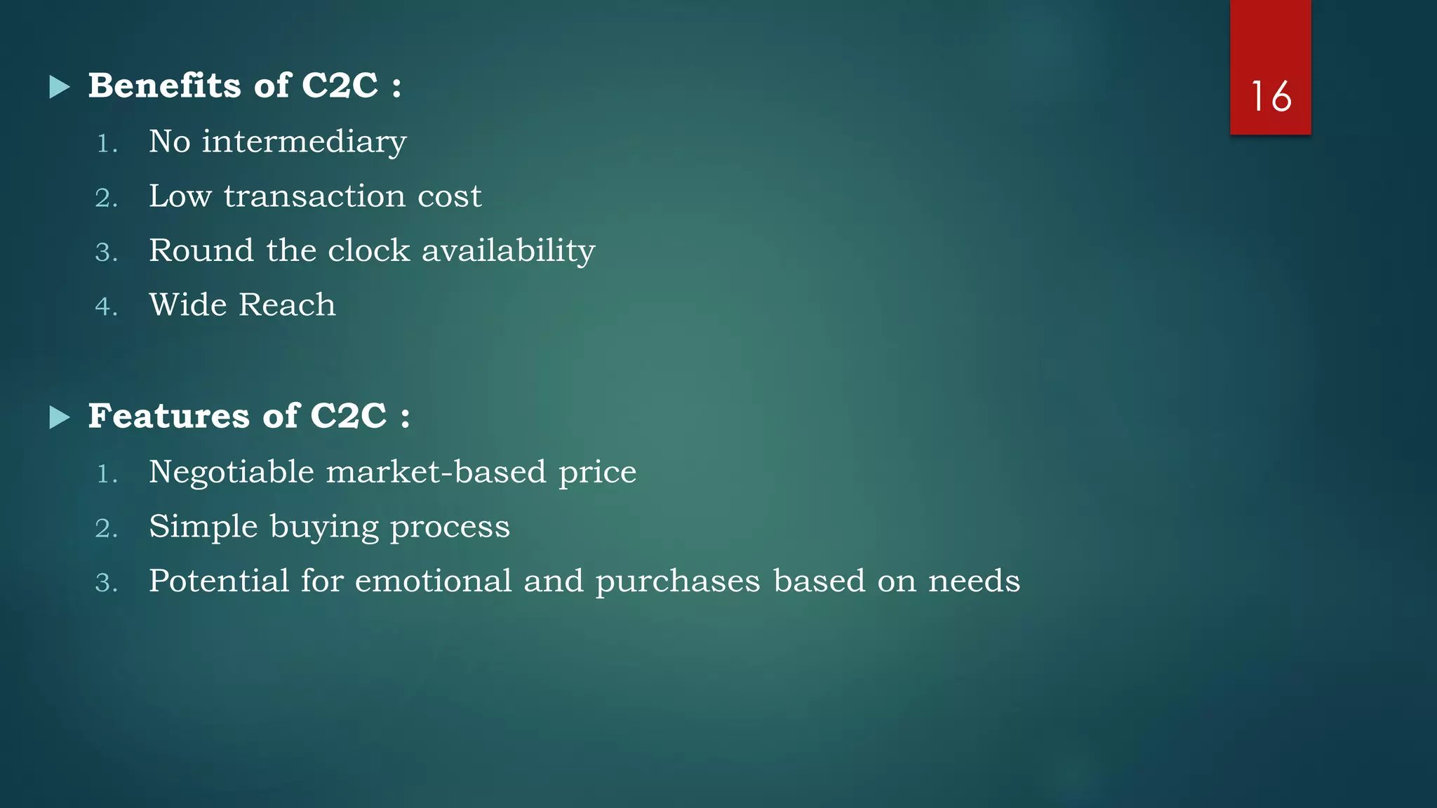  Benefits of C2C :
1. No intermediary
2. Low transaction cost
3. Round the clock availability
4. Wide Reach
 Features of C2C :
1. Negotiable market-based price
2. Simple buying process
3. Potential for emotional and purchases based on needs
16
 