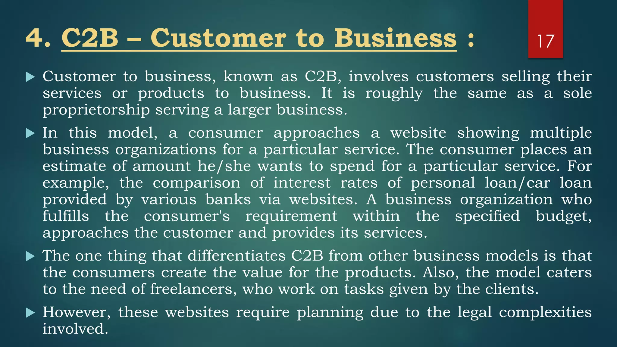 4. C2B – Customer to Business :
 Customer to business, known as C2B, involves customers selling their
services or products to business. It is roughly the same as a sole
proprietorship serving a larger business.
 In this model, a consumer approaches a website showing multiple
business organizations for a particular service. The consumer places an
estimate of amount he/she wants to spend for a particular service. For
example, the comparison of interest rates of personal loan/car loan
provided by various banks via websites. A business organization who
fulfills the consumer's requirement within the specified budget,
approaches the customer and provides its services.
 The one thing that differentiates C2B from other business models is that
the consumers create the value for the products. Also, the model caters
to the need of freelancers, who work on tasks given by the clients.
 However, these websites require planning due to the legal complexities
involved.
17
 