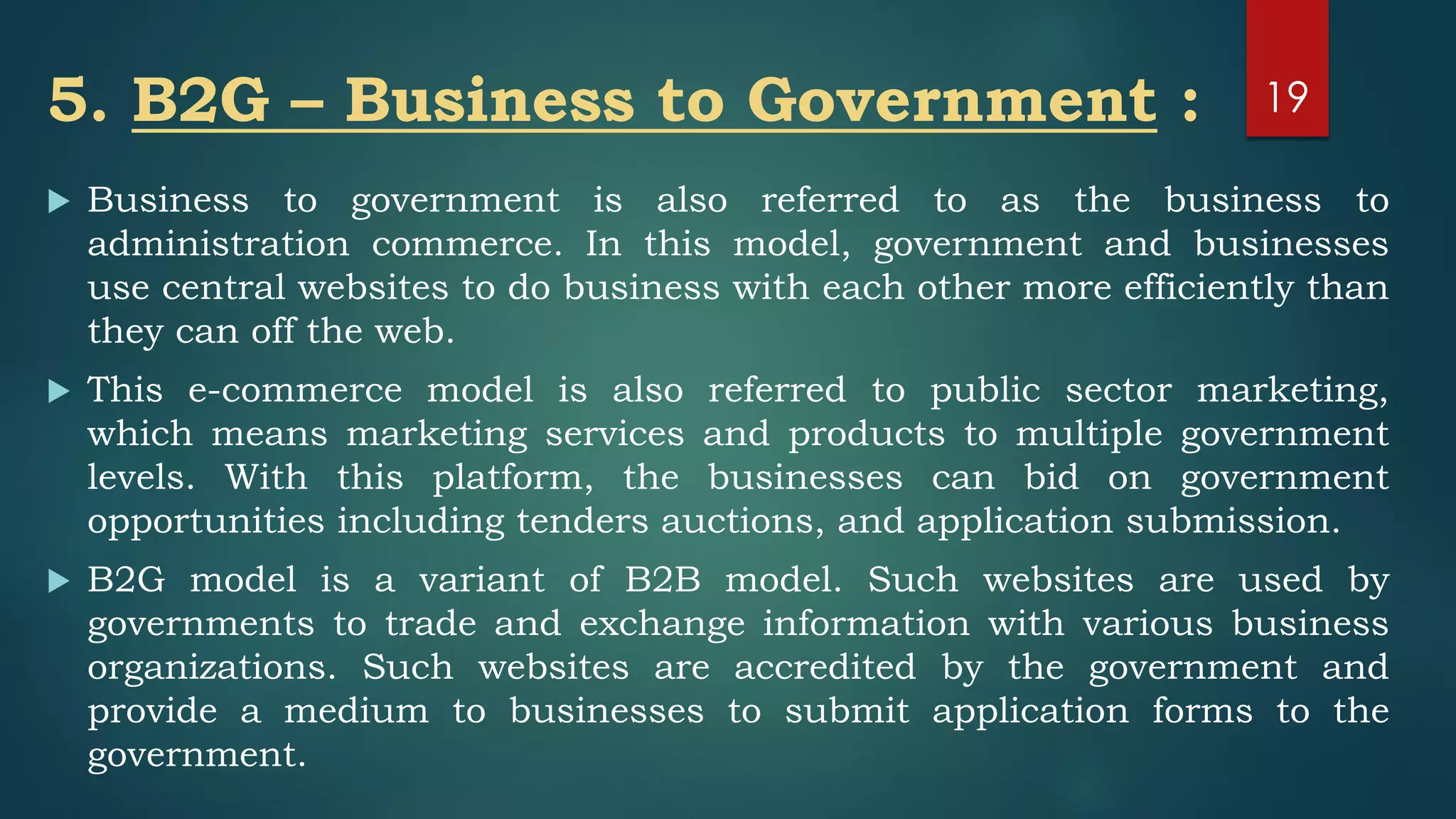 5. B2G – Business to Government :
 Business to government is also referred to as the business to
administration commerce. In this model, government and businesses
use central websites to do business with each other more efficiently than
they can off the web.
 This e-commerce model is also referred to public sector marketing,
which means marketing services and products to multiple government
levels. With this platform, the businesses can bid on government
opportunities including tenders auctions, and application submission.
 B2G model is a variant of B2B model. Such websites are used by
governments to trade and exchange information with various business
organizations. Such websites are accredited by the government and
provide a medium to businesses to submit application forms to the
government.
19
 