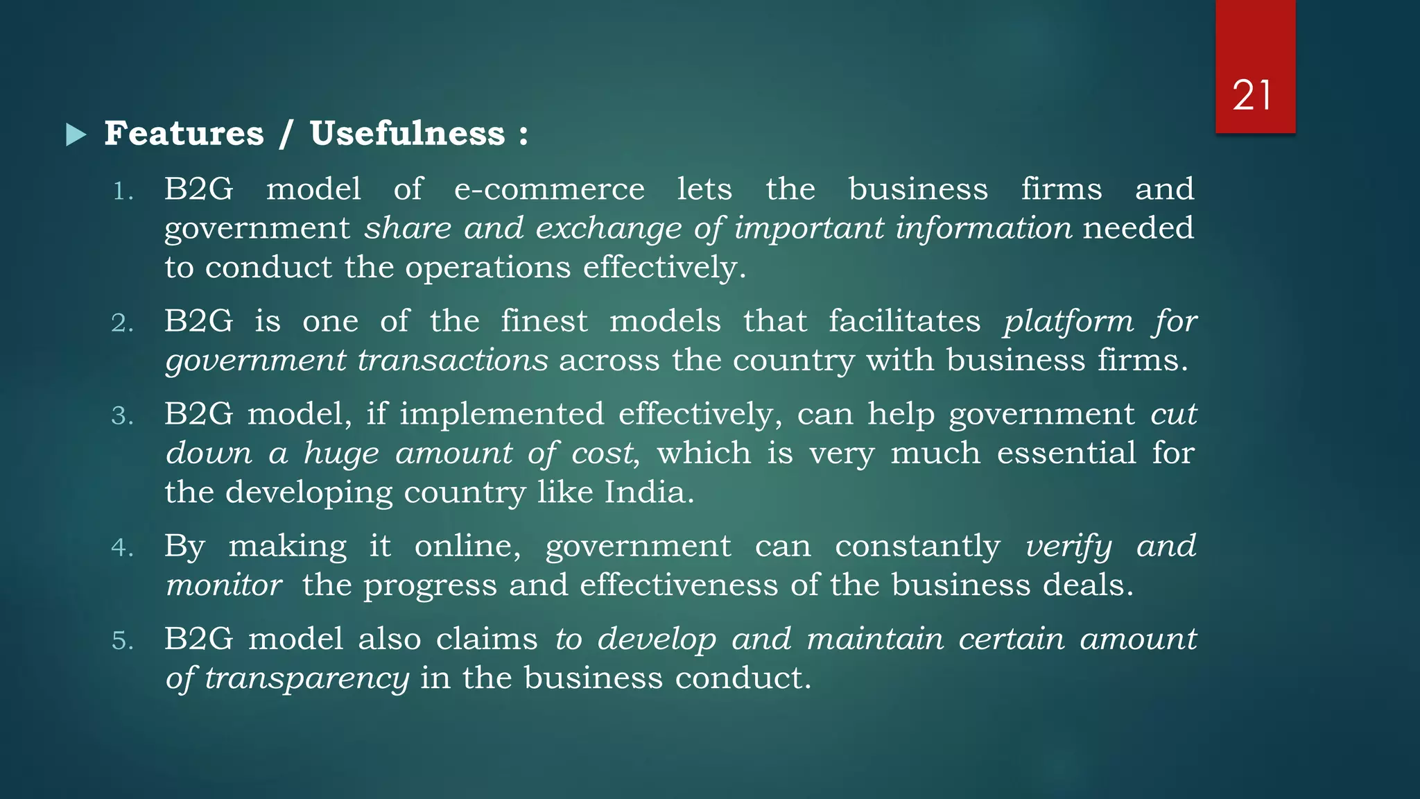  Features / Usefulness :
1. B2G model of e-commerce lets the business firms and
government share and exchange of important information needed
to conduct the operations effectively.
2. B2G is one of the finest models that facilitates platform for
government transactions across the country with business firms.
3. B2G model, if implemented effectively, can help government cut
down a huge amount of cost, which is very much essential for
the developing country like India.
4. By making it online, government can constantly verify and
monitor the progress and effectiveness of the business deals.
5. B2G model also claims to develop and maintain certain amount
of transparency in the business conduct.
21
 