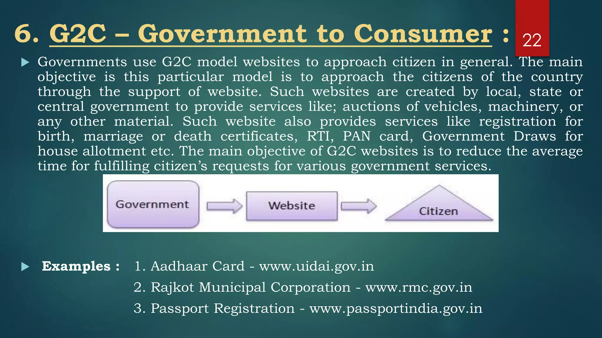 6. G2C – Government to Consumer :
 Governments use G2C model websites to approach citizen in general. The main
objective is this particular model is to approach the citizens of the country
through the support of website. Such websites are created by local, state or
central government to provide services like; auctions of vehicles, machinery, or
any other material. Such website also provides services like registration for
birth, marriage or death certificates, RTI, PAN card, Government Draws for
house allotment etc. The main objective of G2C websites is to reduce the average
time for fulfilling citizen’s requests for various government services.
 Examples : 1. Aadhaar Card - www.uidai.gov.in
2. Rajkot Municipal Corporation - www.rmc.gov.in
3. Passport Registration - www.passportindia.gov.in
22
 