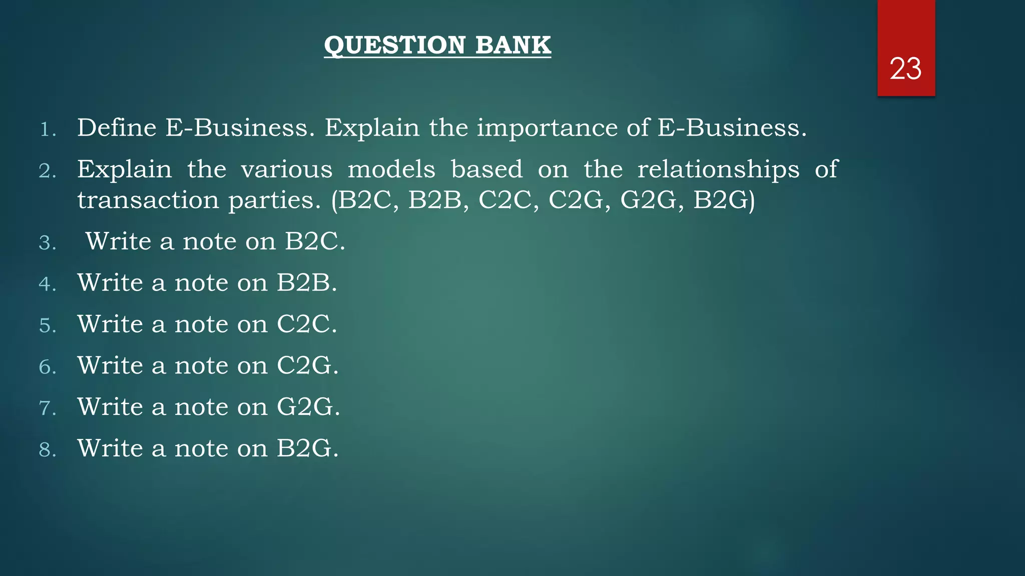 QUESTION BANK
1. Define E-Business. Explain the importance of E-Business.
2. Explain the various models based on the relationships of
transaction parties. (B2C, B2B, C2C, C2G, G2G, B2G)
3. Write a note on B2C.
4. Write a note on B2B.
5. Write a note on C2C.
6. Write a note on C2G.
7. Write a note on G2G.
8. Write a note on B2G.
23
 