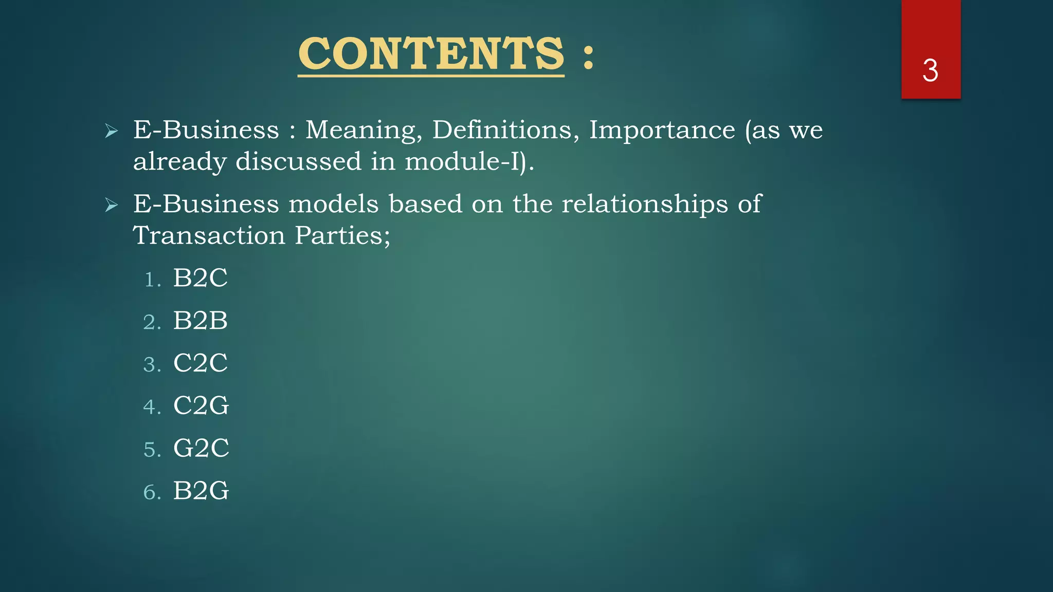 CONTENTS :
 E-Business : Meaning, Definitions, Importance (as we
already discussed in module-I).
 E-Business models based on the relationships of
Transaction Parties;
1. B2C
2. B2B
3. C2C
4. C2G
5. G2C
6. B2G
3
 