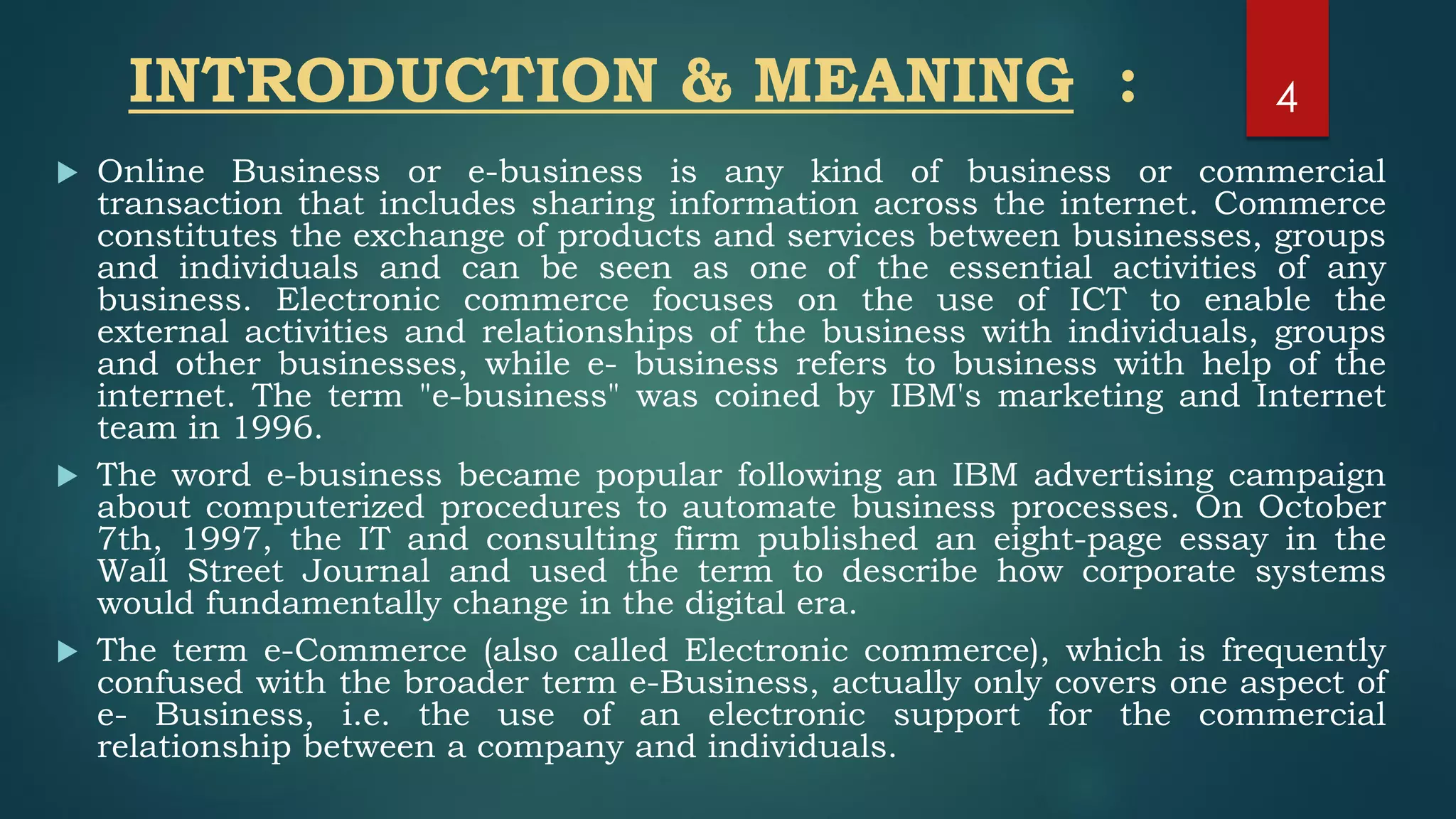 INTRODUCTION & MEANING :
 Online Business or e-business is any kind of business or commercial
transaction that includes sharing information across the internet. Commerce
constitutes the exchange of products and services between businesses, groups
and individuals and can be seen as one of the essential activities of any
business. Electronic commerce focuses on the use of ICT to enable the
external activities and relationships of the business with individuals, groups
and other businesses, while e- business refers to business with help of the
internet. The term "e-business" was coined by IBM's marketing and Internet
team in 1996.
 The word e-business became popular following an IBM advertising campaign
about computerized procedures to automate business processes. On October
7th, 1997, the IT and consulting firm published an eight-page essay in the
Wall Street Journal and used the term to describe how corporate systems
would fundamentally change in the digital era.
 The term e-Commerce (also called Electronic commerce), which is frequently
confused with the broader term e-Business, actually only covers one aspect of
e- Business, i.e. the use of an electronic support for the commercial
relationship between a company and individuals.
4
 