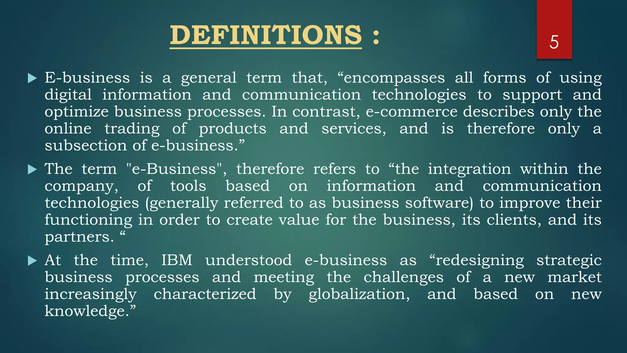 DEFINITIONS :
 E-business is a general term that, “encompasses all forms of using
digital information and communication technologies to support and
optimize business processes. In contrast, e-commerce describes only the
online trading of products and services, and is therefore only a
subsection of e-business.”
 The term "e-Business", therefore refers to “the integration within the
company, of tools based on information and communication
technologies (generally referred to as business software) to improve their
functioning in order to create value for the business, its clients, and its
partners. “
 At the time, IBM understood e-business as “redesigning strategic
business processes and meeting the challenges of a new market
increasingly characterized by globalization, and based on new
knowledge.”
5
 
