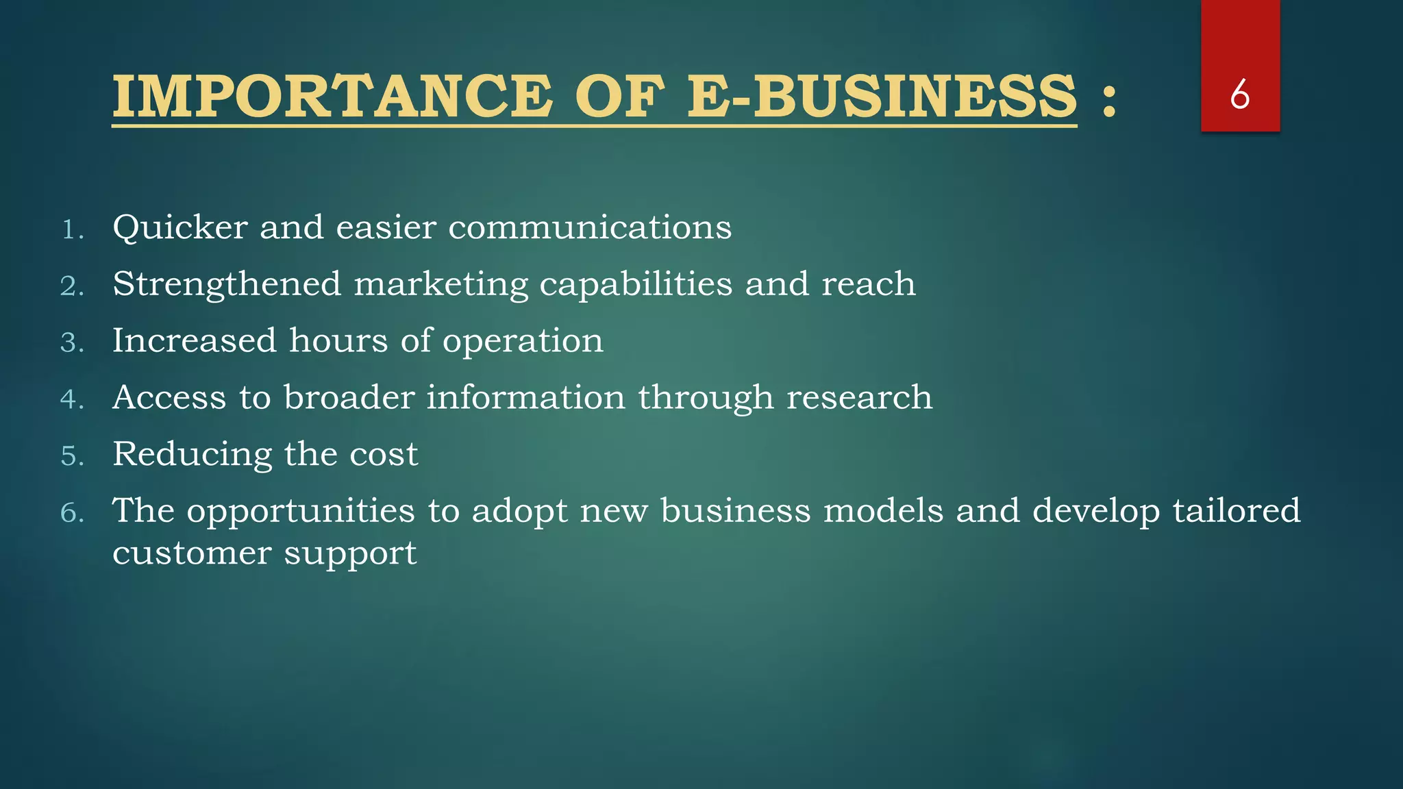 IMPORTANCE OF E-BUSINESS :
1. Quicker and easier communications
2. Strengthened marketing capabilities and reach
3. Increased hours of operation
4. Access to broader information through research
5. Reducing the cost
6. The opportunities to adopt new business models and develop tailored
customer support
6
 