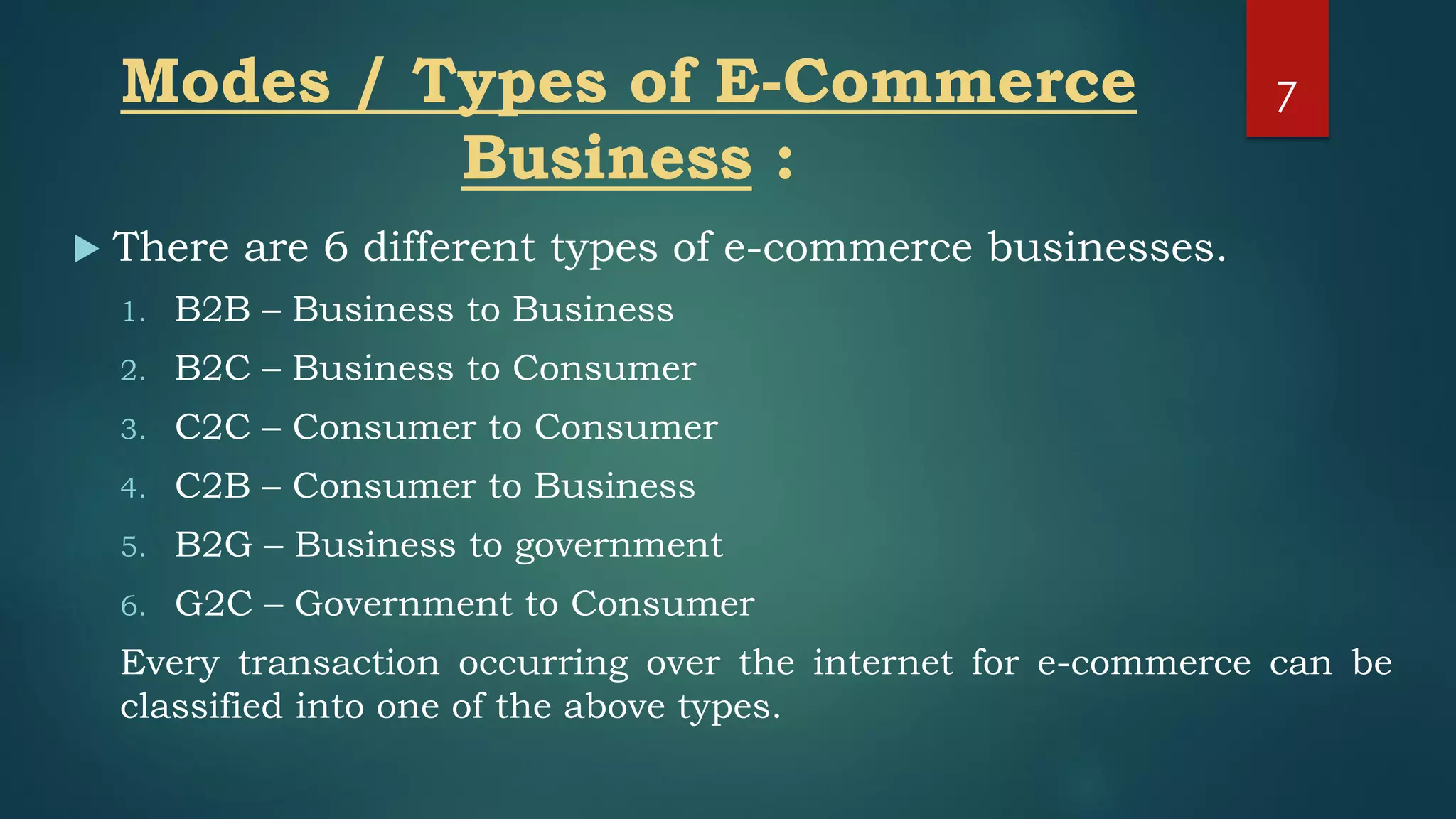 Modes / Types of E-Commerce
Business :
 There are 6 different types of e-commerce businesses.
1. B2B – Business to Business
2. B2C – Business to Consumer
3. C2C – Consumer to Consumer
4. C2B – Consumer to Business
5. B2G – Business to government
6. G2C – Government to Consumer
Every transaction occurring over the internet for e-commerce can be
classified into one of the above types.
7
 