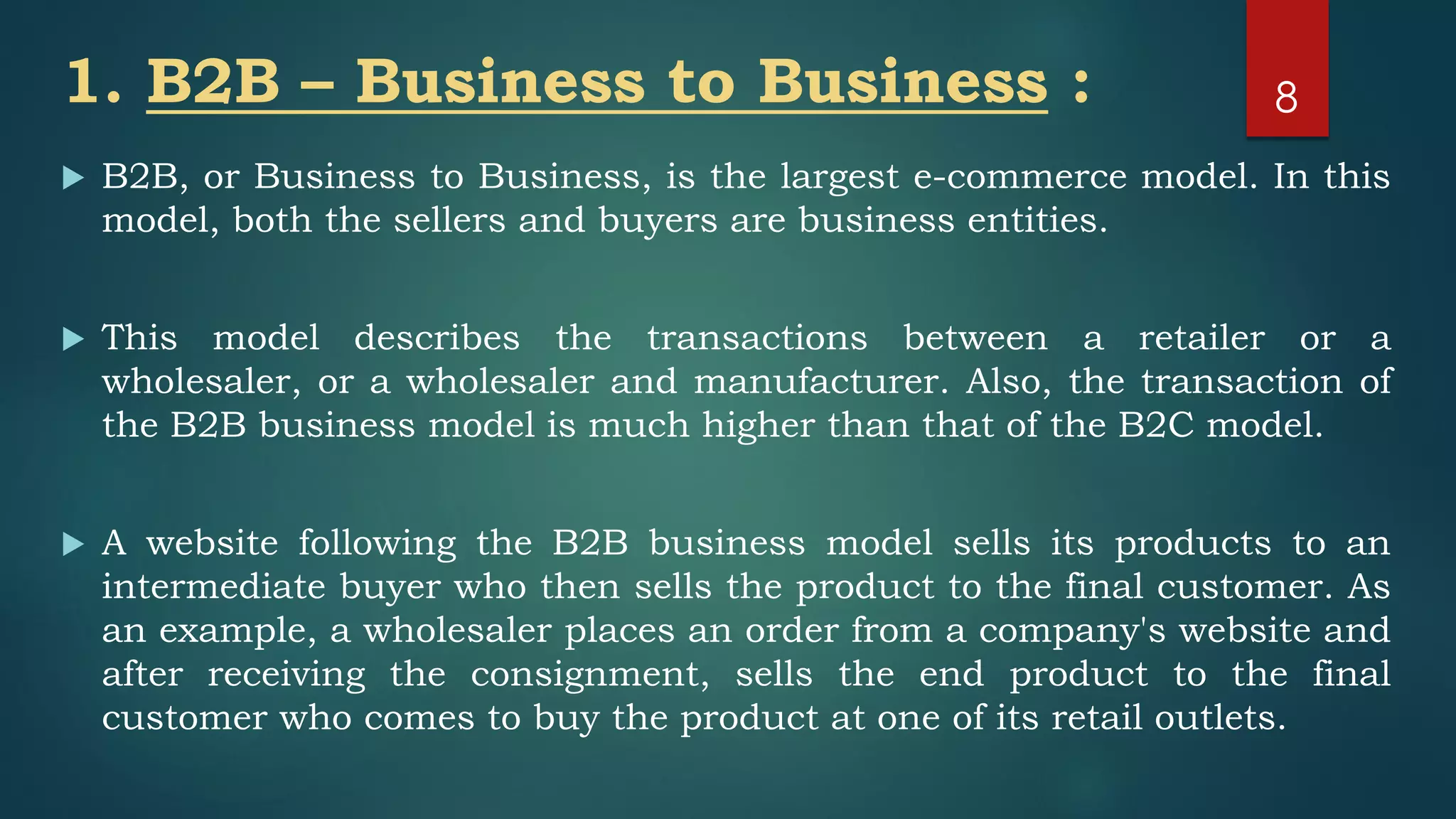 1. B2B – Business to Business :
 B2B, or Business to Business, is the largest e-commerce model. In this
model, both the sellers and buyers are business entities.
 This model describes the transactions between a retailer or a
wholesaler, or a wholesaler and manufacturer. Also, the transaction of
the B2B business model is much higher than that of the B2C model.
 A website following the B2B business model sells its products to an
intermediate buyer who then sells the product to the final customer. As
an example, a wholesaler places an order from a company's website and
after receiving the consignment, sells the end product to the final
customer who comes to buy the product at one of its retail outlets.
8
 