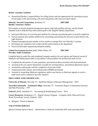Karla Marlene Zelaya 914-320-6657
Broker Associate Assistant
• Streamlined Broker’s responsibilities for selling homes and rent opportunities by ensuring accuracy
of loan paper work and assisting with answering phone calls and excel sheet reports
Sikorsky Aircraft Corporation, Stratford, CT 2007-2009
Quality Assurance Analyst
Part number reviewed, prepared management reports, help desk problem solving, and developed
standard work to help develop achievement goals in the Supplier Quality Department.
• Increased efficiency in reviewing part numbers for customers purchasing parts in aircraft completion
• Solved customer part number problems by researching and learning the answers to point them to the
right direction
• Prepared management part number review reports to manage flow into Sikorsky’s systems
• Developed new standard work to help with the achievements in the department
• Perceived helicopter engineering blueprint reading
United Government Services, LLC, White Plains, NY 2001-2007
Provider Audit Technician
Compiled data for audit files and completed computer analysis for cost reports and financial record of
Medicare and Medicaid providers in accordance with procedures for professional audit review.
• Compiled the documents of visits, payments, and statistical data associated with final settlements.
• Assisted in the cost reports finalization of audits for correspondence, and audited adjustment reports
• Assisted the audit groups with the completion of provider audits
• Analyzed provider statistic and reimbursement (PS&R) downloads
• Assisted in researching Medicare regulations and/or case history on Medicare appeals to resolve
audit issues and/or respond to provider inquiries
EDUCATION AND CERTIFICATE:
University of Phoenix, Norwalk, CT - Bachelors Degree in Business Management – 2010
Norwalk Community - Technical College, Norwalk, CT - Associates Degree in Information Systems
and Data Processing – 1997
FosterCo, LLC, Stratford, CT – Accounting & Bookkeeping Course – 2014
Career Resources, Bridgeport, CT – Digital Literacy Program – Computer skills, Microsoft Excel,
Word, PowerPoint, Access, Outlook - 2014
• Bilingual - Fluent in Spanish
VOLUNTEER SERVICE
Iglesia Cristiana Egeiro Church – Administrative, financial, leadership skills and counseling skills
 