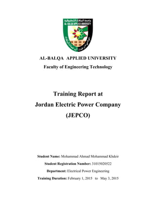 AL-BALQA APPLIED UNIVERSITY
Faculty of Engineering Technology
Training Report at
Jordan Electric Power Company
(JEPCO)
Student Name: Mohammad Ahmad Mohammad Khdeir
Student Registration Number: 31015020522
Department: Electrical Power Engineering
Training Duration: February 1, 2015 to May 3, 2015
 