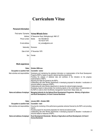 Curriculum Vitae
Personal information
First name / Surname Voinea Mihaela Doina
Address 67 Newcomen Road, Wellingborough, NN8 1JT
Phone number Mobile: +44 7785 968135
+40 753 811 874
E-mail address md_voinea@yahoo.com
Nationality Romanian
Date of birth 07 November 1978
Sex Female
Work experience
Dates October 2009-now
Occupation or position held Counsellor - senior
Main activities and responsibilities Developing and maintaining the statistical information on implementation of the Rural Development
Programs (RDP’s), based on specific national reporting requirements;
Providing the analysis of statistical data and synthesis of the indicators on the progress
implementation of RDP’s;
Reporting the State Aid granted by the RDP’s;
Collaborating with other Ministry departments in developing proposals for allocation / re-allocation of
amounts related to measures of RDP’s;
Collaborating with other Ministry departments to develop the national budget proposals;
Developing, based on data provided, the monitoring reports on the current status of implementation of
the RDP’s in order to inform the Ministry management/ Government / Mass media, etc.
Name and address of employer Managing Authority for the National Rural Development Programme - Ministry of Agriculture
and Rural Development, 2-4 Carol I Avenue Bucharest
Dates January 2005 – October 2009
Occupation or position held Counsellor - main
Main activities and responsibilities Ensuring the monitoring of the performance guarantee schemes financed by the RDP’s and providing
reports;
Providing support for documents preparation for internal and external audits;
Collaborating with other Ministry departments in developing proposals for allocation / re-allocation of
amounts related to measures of RDP’s;
Name and address of employer Rural Development Directorate - Ministry of Agriculture and Rural Development, 2-4 Carol I
Avenue Bucharest
1/5
 