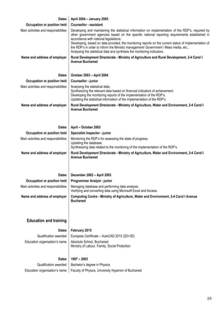 Dates April 2004 – January 2005
Occupation or position held Counsellor - assistant
Main activities and responsibilities Developing and maintaining the statistical information on implementation of the RDP’s, required by
other government agencies based on the specific national reporting requirements established in
accordance with national legislations;
Developing, based on data provided, the monitoring reports on the current status of implementation of
the RDP’s in order to inform the Ministry management/ Government / Mass media, etc.;
Analysing the statistical data and synthesis the monitoring indicators.
Name and address of employer Rural Development Directorate - Ministry of Agriculture and Rural Development, 2-4 Carol I
Avenue Bucharest
Dates October 2003 – April 2004
Occupation or position held Counsellor - junior
Main activities and responsibilities Analysing the statistical data;
Synthesizing the relevant data based on financial indicators of achievement;
Developing the monitoring reports of the implementation of the RDP’s;
Updating the statistical information of the implementation of the RDP’s.
Name and address of employer Rural Development Directorate - Ministry of Agriculture, Water and Environment, 2-4 Carol I
Avenue Bucharest
Dates April – October 2003
Occupation or position held Specialist inspector - junior
Main activities and responsibilities Monitoring the RDP’s for assessing the state of progress;
Updating the database;
Synthesizing data related to the monitoring of the implementation of the RDP’s.
Name and address of employer Rural Development Directorate - Ministry of Agriculture, Water and Environment, 2-4 Carol I
Avenue Bucharest
Dates December 2002 – April 2003
Occupation or position held Programmer Analyst - junior
Main activities and responsibilities Managing database and performing data analysis;
Verifying and converting data using Microsoft Excel and Access.
Name and address of employer Computing Centre - Ministry of Agriculture, Water and Environment, 2-4 Carol I Avenue
Bucharest
Education and training
Dates February 2015
Qualification awarded Europass Certificate – AutoCAD 2015 (2D+3D)
Education organisation’s name Absolute School, Bucharest
Ministry of Labour, Family, Social Protection
Dates 1997 – 2003
Qualification awarded Bachelor’s degree in Physics
Education organisation’s name Faculty of Physics, University Hyperion of Bucharest
2/5
 