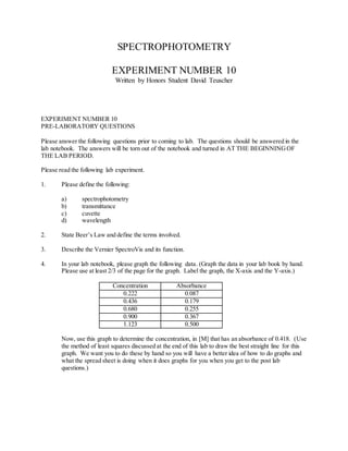 SPECTROPHOTOMETRY
EXPERIMENT NUMBER 10
Written by Honors Student David Teuscher
EXPERIMENT NUMBER 10
PRE-LABORATORY QUESTIONS
Please answer the following questions prior to coming to lab. The questions should be answered in the
lab notebook. The answers will be torn out of the notebook and turned in AT THE BEGINNINGOF
THE LAB PERIOD.
Please read the following lab experiment.
1. Please define the following:
a) spectrophotometry
b) transmittance
c) cuvette
d) wavelength
2. State Beer’s Law and define the terms involved.
3. Describe the Vernier SpectroVis and its function.
4. In your lab notebook, please graph the following data. (Graph the data in your lab book by hand.
Please use at least 2/3 of the page for the graph. Label the graph, the X-axis and the Y-axis.)
Concentration Absorbance
0.222 0.087
0.436 0.179
0.680 0.255
0.900 0.367
1.123 0.500
Now, use this graph to determine the concentration, in [M] that has an absorbance of 0.418. (Use
the method of least squares discussed at the end of this lab to draw the best straight line for this
graph. We want you to do these by hand so you will have a better idea of how to do graphs and
what the spread sheet is doing when it does graphs for you when you get to the post lab
questions.)
 