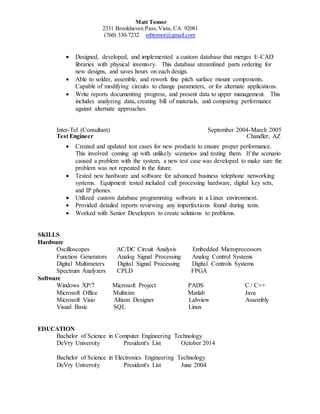 Matt Tomor
2331 Brookhaven Pass,Vista, CA 92081
(760) 330-7232 mbtomor@gmail.com
 Designed, developed, and implemented a custom database that merges E-CAD
libraries with physical inventory. This database streamlined parts ordering for
new designs, and saves hours on each design.
 Able to solder, assemble, and rework fine pitch surface mount components.
Capable of modifying circuits to change parameters, or for alternate applications.
 Write reports documenting progress, and present data to upper management. This
includes analyzing data, creating bill of materials, and comparing performance
against alternate approaches.
Inter-Tel (Consultant) September 2004-March 2005
Test Engineer Chandler, AZ
 Created and updated test cases for new products to ensure proper performance.
This involved coming up with unlikely scenarios and testing them. If the scenario
caused a problem with the system, a new test case was developed to make sure the
problem was not repeated in the future.
 Tested new hardware and software for advanced business telephone networking
systems. Equipment tested included call processing hardware, digital key sets,
and IP phones.
 Utilized custom database programming software in a Linux environment.
 Provided detailed reports reviewing any imperfections found during tests.
 Worked with Senior Developers to create solutions to problems.
SKILLS
Hardware
Oscilloscopes AC/DC Circuit Analysis Embedded Microprocessors
Function Generators Analog Signal Processing Analog Control Systems
Digital Multimeters Digital Signal Processing Digital Controls Systems
Spectrum Analyzers CPLD FPGA
Software
Windows XP/7 Microsoft Project PADS C / C++
Microsoft Office Multisim Matlab Java
Microsoft Visio Altium Designer Labview Assembly
Visual Basic SQL Linux
EDUCATION
Bachelor of Science in Computer Engineering Technology
DeVry University President's List October 2014
Bachelor of Science in Electronics Engineering Technology
DeVry University President's List June 2004
 