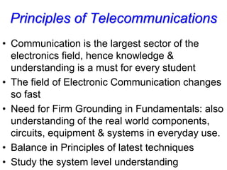 Principles of Telecommunications
• Communication is the largest sector of the
electronics field, hence knowledge &
understanding is a must for every student
• The field of Electronic Communication changes
so fast
• Need for Firm Grounding in Fundamentals: also
understanding of the real world components,
circuits, equipment & systems in everyday use.
• Balance in Principles of latest techniques
• Study the system level understanding
 