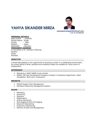 YAHYA SIKANDER MIRZA
yahyapetrologist@hotmail.com
Cell: 92 336 0805484
PERSONAL DETAILS:
Date of Birth : 14/09/91
Marital Status: Single
Gender : Male
Religion : Islam
Nationality : Pakistani
PERMANENT ADDRESS:
A-103 Sector Z-IV Gulshan-e-Maymar,
Karachi,
Sindh,
Pakistan.
OBJECTIVE
I would take pleased in any opportunity of pursuing a career in a challenging environment.
My unique blend of skills, qualities and versatility makes me suitable for many forms of
employment.
INTERNSHIP
• Marketing in ARIF HABIB Crude Limited.
• OGDCL (Oil Gas Development Company Limited) in Production Department. (Well
Completion, Work over, Production) .
PROJECTS
• PARCO Supply Chain Management.
• Petroleum Resources Management System.
MAJOR
• Marketing.
• Economics.
• Statistics.
• Mathematics.
• Drilling Operations.
• Mud Logging & Wire line logging.
• Reservoir Engineering.
• Production Engineering.
• Refinery Process and Management.
 