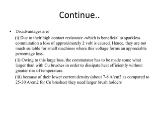 Continue..
• Disadvantages are:
(i) Due to their high contact resistance -which is beneficial to sparkless
commutation a loss of approximately 2 volt is caused. Hence, they are not
much suitable for small machines where this voltage forms an appreciable
percentage loss.
(ii) Owing to this large loss, the commutator has to be made some what
larger than with Cu brushes in order to dissipate heat efficiently without
greater rise of temperature.
(iii) because of their lower current density (about 7-8 A/cm2 as compared to
25-30 A/cm2 for Cu brushes) they need larger brush holders
 