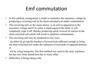 Emf commutation
• In this method, arrangement is made to neutralize the reactance voltage by
producing a reversing emf in the short-circuited coil under commutation.
• This reversing emf, as the name shows, is an emf in opposition to the
reactance voltage and if its value is made equal to the latter, it will
completely wipe it off, thereby producing quick reversal of current in the
short-circuited coil which will result in sparkless commutation.
• The reversing emf may be produced in two ways:
(i) either by giving the brushes a forward lead sufficient enough to bring
the short-circuited coil under the influence of next pole of opposite polarity
or
(ii) by using interpoles. The first method was used in the early machines
but has now been abandoned due to many other
• difficulties it brings along with.
 