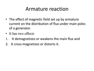 Armature reaction
• The effect of magnetic field set up by armature
current on the distribution of flux under main poles
of a generator.
• It has two effects
1. It demagnetizes or weakens the main flux and
2. It cross-magnetizes or distorts it.
 