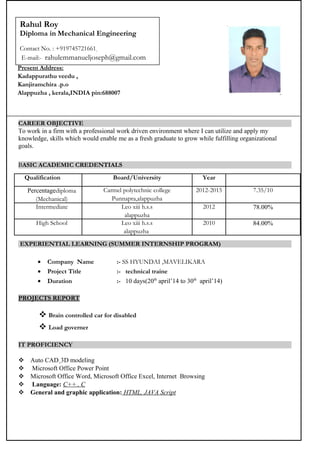 CAREER OBJECTIVE
To work in a firm with a professional work driven environment where I can utilize and apply my
knowledge, skills which would enable me as a fresh graduate to grow while fulfilling organizational
goals.
BASIC ACADEMIC CREDENTIALS
Qualification Board/University Year
Percentagediploma
(Mechanical)
Carmel polytechnic college
Punnapra,alappuzha
2012-2015 7.35/10
Intermediate Leo xiii h.s.s
alappuzha
2012 78.00%
High School Leo xiii h.s.s
alappuzha
2010 84.00%
EXPERIENTIAL LEARNING (SUMMER INTERNSHIP PROGRAM)
• Company Name :- SS HYUNDAI ,MAVELIKARA
• Project Title :- technical traine
• Duration :- 10 days(20th
april’14 to 30th
april’14)
PROJECTS REPORT
 Brain controlled car for disabled
 Load governer
IT PROFICIENCY
 Auto CAD¸3D modeling
 Microsoft Office Power Point
 Microsoft Office Word, Microsoft Office Excel, Internet Browsing
 Language: C++ , C
 General and graphic application: HTML, JAVA Script
Present Address:
Kadappurathu veedu ,
Kanjiramchira .p.o
Alappuzha , kerala,INDIA pin:688007
Rahul Roy
Diploma in Mechanical Engineering
Contact No. : +919745721661,
E-mail:- rahulemmanueljoseph@gmail.com
 