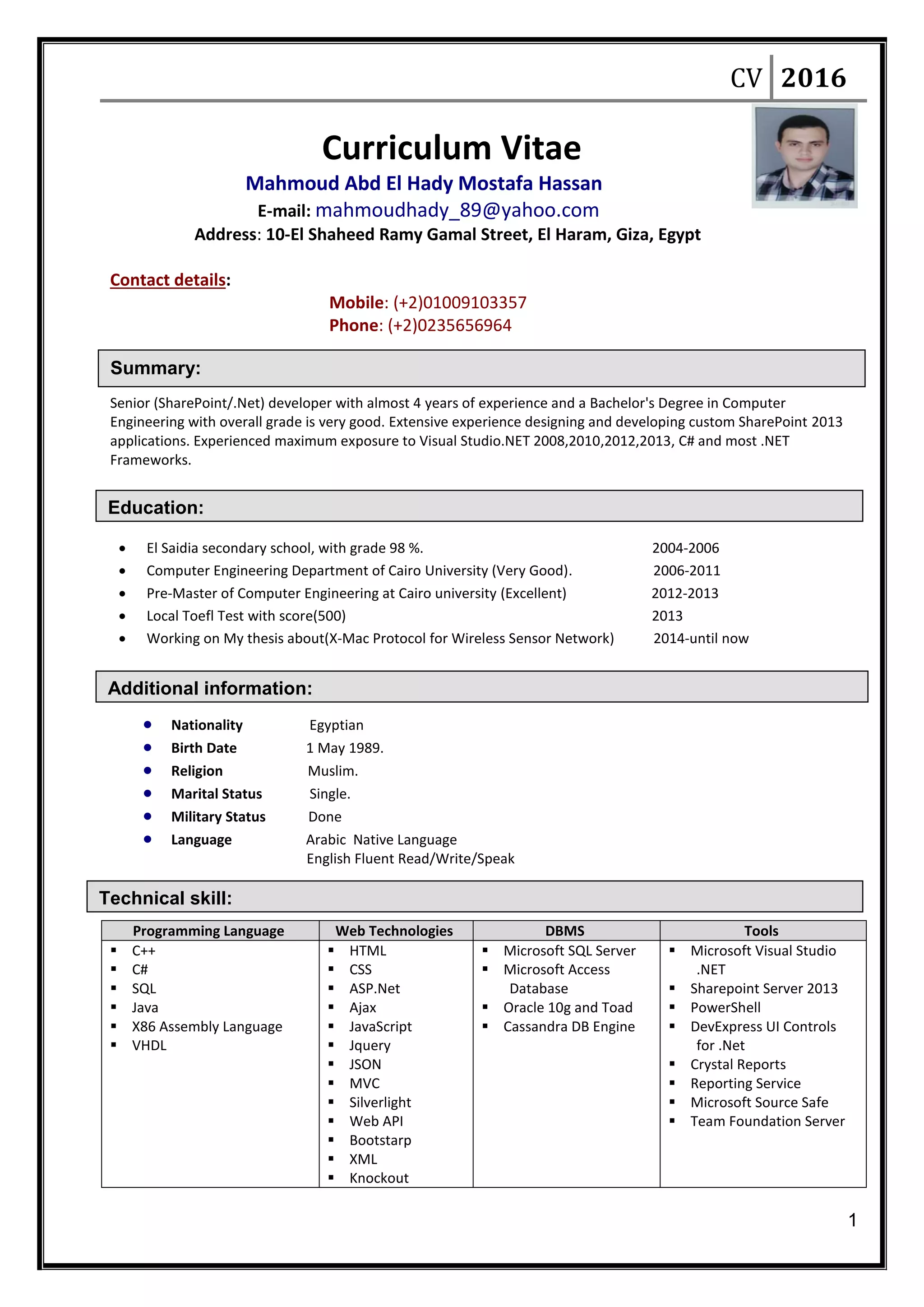 CV 2016
1
Education:
Additional information:
Technical skill:
Summary:
Curriculum Vitae
Mahmoud Abd El Hady Mostafa Hassan
E-mail: mahmoudhady_89@yahoo.com
Address: 10-El Shaheed Ramy Gamal Street, El Haram, Giza, Egypt
Contact details:
Mobile: (+2)01009103357
Phone: (+2)0235656964
Senior (SharePoint/.Net) developer with almost 4 years of experience and a Bachelor's Degree in Computer
Engineering with overall grade is very good. Extensive experience designing and developing custom SharePoint 2013
applications. Experienced maximum exposure to Visual Studio.NET 2008,2010,2012,2013, C# and most .NET
Frameworks.
 El Saidia secondary school, with grade 98 %. 2004-2006
 Computer Engineering Department of Cairo University (Very Good). 2006-2011
 Pre-Master of Computer Engineering at Cairo university (Excellent) 2012-2013
 Local Toefl Test with score(500) 2013
 Working on My thesis about(X-Mac Protocol for Wireless Sensor Network) 2014-until now
 Nationality Egyptian
 Birth Date 1 May 1989.
 Religion Muslim.
 Marital Status Single.
 Military Status Done
 Language Arabic Native Language
English Fluent Read/Write/Speak
Programming Language Web Technologies DBMS Tools
 C++
 C#
 SQL
 Java
 X86 Assembly Language
 VHDL
 HTML
 CSS
 ASP.Net
 Ajax
 JavaScript
 Jquery
 JSON
 MVC
 Silverlight
 Web API
 Bootstarp
 XML
 Knockout
 Microsoft SQL Server
 Microsoft Access
Database
 Oracle 10g and Toad
 Cassandra DB Engine
 Microsoft Visual Studio
.NET
 Sharepoint Server 2013
 PowerShell
 DevExpress UI Controls
for .Net
 Crystal Reports
 Reporting Service
 Microsoft Source Safe
 Team Foundation Server
 