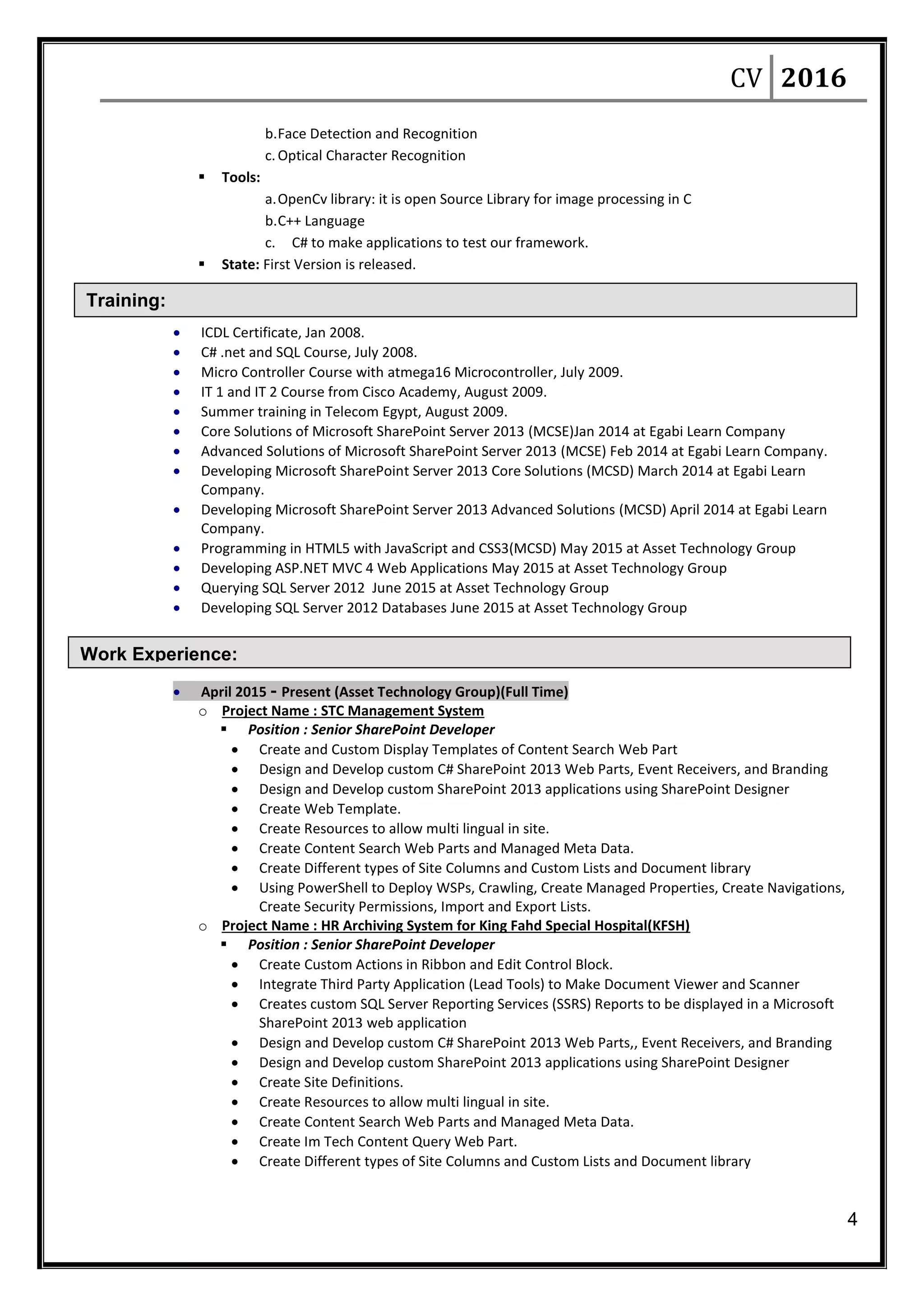 CV 2016
4
Training:
Work Experience:
b.Face Detection and Recognition
c.Optical Character Recognition
 Tools:
a.OpenCv library: it is open Source Library for image processing in C
b.C++ Language
c. C# to make applications to test our framework.
 State: First Version is released.
 ICDL Certificate, Jan 2008.
 C# .net and SQL Course, July 2008.
 Micro Controller Course with atmega16 Microcontroller, July 2009.
 IT 1 and IT 2 Course from Cisco Academy, August 2009.
 Summer training in Telecom Egypt, August 2009.
 Core Solutions of Microsoft SharePoint Server 2013 (MCSE)Jan 2014 at Egabi Learn Company
 Advanced Solutions of Microsoft SharePoint Server 2013 (MCSE) Feb 2014 at Egabi Learn Company.
 Developing Microsoft SharePoint Server 2013 Core Solutions (MCSD) March 2014 at Egabi Learn
Company.
 Developing Microsoft SharePoint Server 2013 Advanced Solutions (MCSD) April 2014 at Egabi Learn
Company.
 Programming in HTML5 with JavaScript and CSS3(MCSD) May 2015 at Asset Technology Group
 Developing ASP.NET MVC 4 Web Applications May 2015 at Asset Technology Group
 Querying SQL Server 2012 June 2015 at Asset Technology Group
 Developing SQL Server 2012 Databases June 2015 at Asset Technology Group
 April 2015 - Present (Asset Technology Group)(Full Time)
o Project Name : STC Management System
 Position : Senior SharePoint Developer
 Create and Custom Display Templates of Content Search Web Part
 Design and Develop custom C# SharePoint 2013 Web Parts, Event Receivers, and Branding
 Design and Develop custom SharePoint 2013 applications using SharePoint Designer
 Create Web Template.
 Create Resources to allow multi lingual in site.
 Create Content Search Web Parts and Managed Meta Data.
 Create Different types of Site Columns and Custom Lists and Document library
 Using PowerShell to Deploy WSPs, Crawling, Create Managed Properties, Create Navigations,
Create Security Permissions, Import and Export Lists.
o Project Name : HR Archiving System for King Fahd Special Hospital(KFSH)
 Position : Senior SharePoint Developer
 Create Custom Actions in Ribbon and Edit Control Block.
 Integrate Third Party Application (Lead Tools) to Make Document Viewer and Scanner
 Creates custom SQL Server Reporting Services (SSRS) Reports to be displayed in a Microsoft
SharePoint 2013 web application
 Design and Develop custom C# SharePoint 2013 Web Parts,, Event Receivers, and Branding
 Design and Develop custom SharePoint 2013 applications using SharePoint Designer
 Create Site Definitions.
 Create Resources to allow multi lingual in site.
 Create Content Search Web Parts and Managed Meta Data.
 Create Im Tech Content Query Web Part.
 Create Different types of Site Columns and Custom Lists and Document library
 