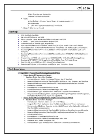 CV 2016
4
Training:
Work Experience:
b.Face Detection and Recognition
c.Optical Character Recognition
 Tools:
a.OpenCv library: it is open Source Library for image processing in C
b.C++ Language
c. C# to make applications to test our framework.
 State: First Version is released.
 ICDL Certificate, Jan 2008.
 C# .net and SQL Course, July 2008.
 Micro Controller Course with atmega16 Microcontroller, July 2009.
 IT 1 and IT 2 Course from Cisco Academy, August 2009.
 Summer training in Telecom Egypt, August 2009.
 Core Solutions of Microsoft SharePoint Server 2013 (MCSE)Jan 2014 at Egabi Learn Company
 Advanced Solutions of Microsoft SharePoint Server 2013 (MCSE) Feb 2014 at Egabi Learn Company.
 Developing Microsoft SharePoint Server 2013 Core Solutions (MCSD) March 2014 at Egabi Learn
Company.
 Developing Microsoft SharePoint Server 2013 Advanced Solutions (MCSD) April 2014 at Egabi Learn
Company.
 Programming in HTML5 with JavaScript and CSS3(MCSD) May 2015 at Asset Technology Group
 Developing ASP.NET MVC 4 Web Applications May 2015 at Asset Technology Group
 Querying SQL Server 2012 June 2015 at Asset Technology Group
 Developing SQL Server 2012 Databases June 2015 at Asset Technology Group
 April 2015 - Present (Asset Technology Group)(Full Time)
o Project Name : STC Management System
 Position : Senior SharePoint Developer
 Create and Custom Display Templates of Content Search Web Part
 Design and Develop custom C# SharePoint 2013 Web Parts, Event Receivers, and Branding
 Design and Develop custom SharePoint 2013 applications using SharePoint Designer
 Create Web Template.
 Create Resources to allow multi lingual in site.
 Create Content Search Web Parts and Managed Meta Data.
 Create Different types of Site Columns and Custom Lists and Document library
 Using PowerShell to Deploy WSPs, Crawling, Create Managed Properties, Create Navigations,
Create Security Permissions, Import and Export Lists.
o Project Name : HR Archiving System for King Fahd Special Hospital(KFSH)
 Position : Senior SharePoint Developer
 Create Custom Actions in Ribbon and Edit Control Block.
 Integrate Third Party Application (Lead Tools) to Make Document Viewer and Scanner
 Creates custom SQL Server Reporting Services (SSRS) Reports to be displayed in a Microsoft
SharePoint 2013 web application
 Design and Develop custom C# SharePoint 2013 Web Parts,, Event Receivers, and Branding
 Design and Develop custom SharePoint 2013 applications using SharePoint Designer
 Create Site Definitions.
 Create Resources to allow multi lingual in site.
 Create Content Search Web Parts and Managed Meta Data.
 Create Im Tech Content Query Web Part.
 Create Different types of Site Columns and Custom Lists and Document library
 