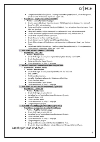 CV 2016
5
 Using PowerShell to Deploy WSPs, Crawling, Create Managed Properties, Create Navigations,
Create Security Permissions, Import and Export Lists.
o Project Name : King Fahd Special Hospital(KFSH)
 Position : Senior SharePoint Developer
 Creates custom SQL Server Reporting Services (SSRS) Reports to be displayed in a Microsoft
SharePoint 2013 web application
 Design and Develop custom C# SharePoint 2013 Web Parts, Workflows, Event Receivers, Timer
Jobs, and Branding
 Design and Develop custom SharePoint 2013 applications using SharePoint Designer
 Creates SharePoint Apps (SharePoint hosted) applications using InfoPath and C#
 Create Web Templates and Site Definitions.
 Create Resource to allow multi lingual in site.
 Create Content Search Web Parts and Managed Meta Data.
 Create Different types of Site Columns and Custom Lists and Document library and Content
Types.
 Using PowerShell to Deploy WSPs, Crawling, Create Managed Properties, Create Navigations,
Create Security Permissions, Import and Export Lists.
 April 2014 – Nov 2014 (TeBAS CO.) (Full Time)
o Project Name : GATS Once
 Position : .Net Developer
 Create Web Pages by using JavaScript and Silverlight to develop custom ERP.
 Create Database, Views.
 Design and develop Crystal Reports.
 Create Applications by using C# language.
 Nov 2014 – April 2015 (Arabia Inform Ware CO.) (Full Time)
o Project Name : Archiving System
 Position : .Net Developer
 Create Web Pages by using JavaScript and Asp.net and knockout
 WEP API,MVC
 Test Driven Development.
 Using Big Data by using Cassandra Database and DataStax.
 Create Database, Views.
 Design and develop Crystal Reports.
 Create Applications by using C# language.
 April 2012 – Dec 2013 (SMART SOLUTION CO.) (part Time)
o Project Name : CUTOM ERP
 Position : .Net Developer
 Create Web Pages by using ASP.net
 Using DevExpress Tools to Develop and implement Reports.
 Using SQl Server 2012
 Create Database, Views.
 Create Applications by using C# language.
 Using Iron Speed Designer
 April 2012 – Dec 2013 (Egyptian Armed Forces)(Full Time)
o Project Name Management Needs For Armed Forces
 Position : .Net/SharePoint Developer
 Create Web Pages by using ASP.net
 Using DevExpress Tools to Develop and implement Reports.
 Create Database, Views.
 Create Applications by using C# language.
 Using Iron Speed Designer.
 Design and Develop custom C# SharePoint 2013 Web Parts.
 Create Site Columns and Custom Lists and Document library and Content Types.
Thanks for your kind care ….
 