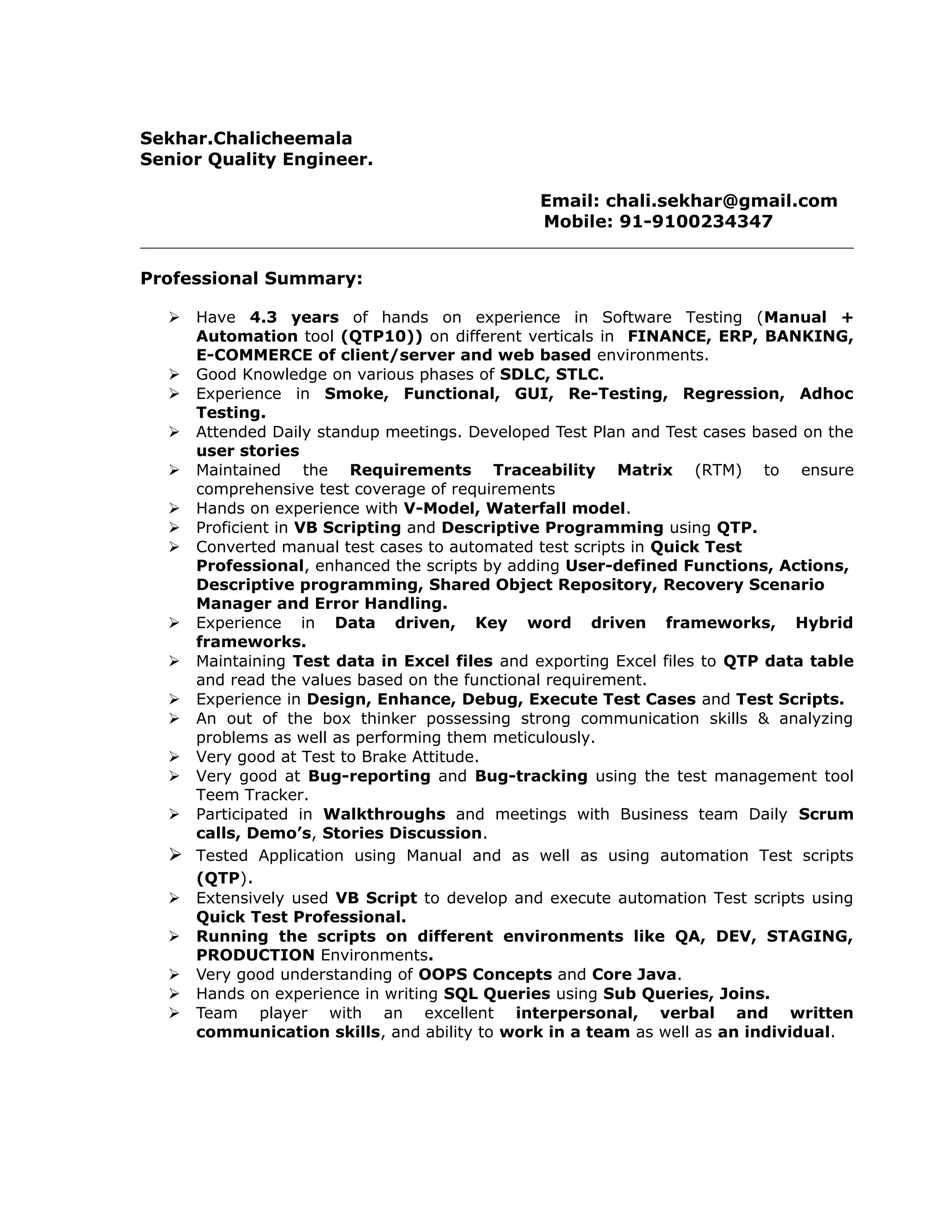 Sekhar.Chalicheemala
Senior Quality Engineer.
Email: chali.sekhar@gmail.com
Mobile: 91-9100234347
Professional Summary:
 Have 4.3 years of hands on experience in Software Testing (Manual +
Automation tool (QTP10)) on different verticals in FINANCE, ERP, BANKING,
E-COMMERCE of client/server and web based environments.
 Good Knowledge on various phases of SDLC, STLC.
 Experience in Smoke, Functional, GUI, Re-Testing, Regression, Adhoc
Testing.
 Attended Daily standup meetings. Developed Test Plan and Test cases based on the
user stories
 Maintained the Requirements Traceability Matrix (RTM) to ensure
comprehensive test coverage of requirements
 Hands on experience with V-Model, Waterfall model.
 Proficient in VB Scripting and Descriptive Programming using QTP.
 Converted manual test cases to automated test scripts in Quick Test
Professional, enhanced the scripts by adding User-defined Functions, Actions,
Descriptive programming, Shared Object Repository, Recovery Scenario
Manager and Error Handling.
 Experience in Data driven, Key word driven frameworks, Hybrid
frameworks.
 Maintaining Test data in Excel files and exporting Excel files to QTP data table
and read the values based on the functional requirement.
 Experience in Design, Enhance, Debug, Execute Test Cases and Test Scripts.
 An out of the box thinker possessing strong communication skills & analyzing
problems as well as performing them meticulously.
 Very good at Test to Brake Attitude.
 Very good at Bug-reporting and Bug-tracking using the test management tool
Teem Tracker.
 Participated in Walkthroughs and meetings with Business team Daily Scrum
calls, Demo’s, Stories Discussion.
 Tested Application using Manual and as well as using automation Test scripts
(QTP).
 Extensively used VB Script to develop and execute automation Test scripts using
Quick Test Professional.
 Running the scripts on different environments like QA, DEV, STAGING,
PRODUCTION Environments.
 Very good understanding of OOPS Concepts and Core Java.
 Hands on experience in writing SQL Queries using Sub Queries, Joins.
 Team player with an excellent interpersonal, verbal and written
communication skills, and ability to work in a team as well as an individual.
 