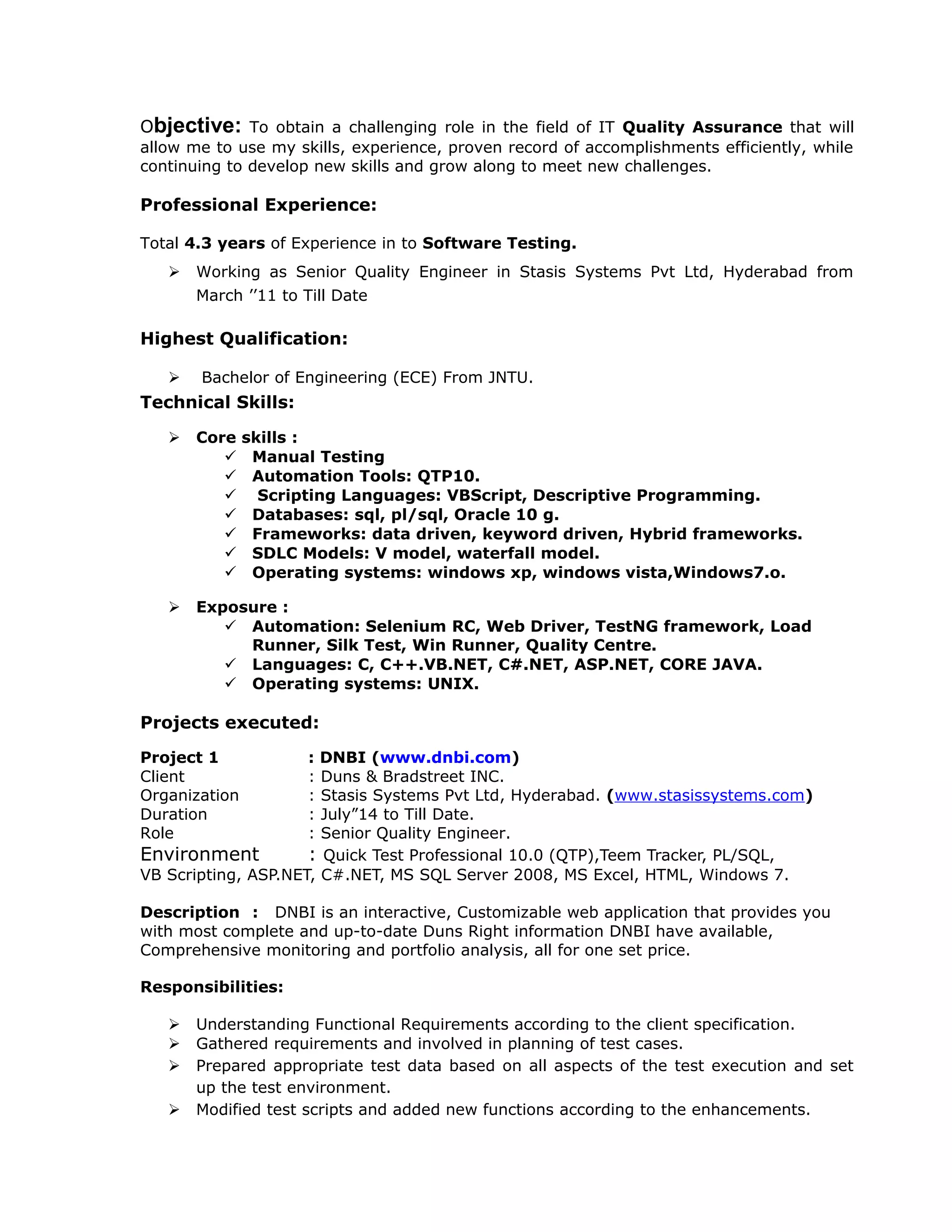 Objective: To obtain a challenging role in the field of IT Quality Assurance that will
allow me to use my skills, experience, proven record of accomplishments efficiently, while
continuing to develop new skills and grow along to meet new challenges.
Professional Experience:
Total 4.3 years of Experience in to Software Testing.
 Working as Senior Quality Engineer in Stasis Systems Pvt Ltd, Hyderabad from
March ’’11 to Till Date
Highest Qualification:
 Bachelor of Engineering (ECE) From JNTU.
Technical Skills:
 Core skills :
 Manual Testing
 Automation Tools: QTP10.
 Scripting Languages: VBScript, Descriptive Programming.
 Databases: sql, pl/sql, Oracle 10 g.
 Frameworks: data driven, keyword driven, Hybrid frameworks.
 SDLC Models: V model, waterfall model.
 Operating systems: windows xp, windows vista,Windows7.o.
 Exposure :
 Automation: Selenium RC, Web Driver, TestNG framework, Load
Runner, Silk Test, Win Runner, Quality Centre.
 Languages: C, C++.VB.NET, C#.NET, ASP.NET, CORE JAVA.
 Operating systems: UNIX.
Projects executed:
Project 1 : DNBI (www.dnbi.com)
Client : Duns & Bradstreet INC.
Organization : Stasis Systems Pvt Ltd, Hyderabad. (www.stasissystems.com)
Duration : July”14 to Till Date.
Role : Senior Quality Engineer.
Environment : Quick Test Professional 10.0 (QTP),Teem Tracker, PL/SQL,
VB Scripting, ASP.NET, C#.NET, MS SQL Server 2008, MS Excel, HTML, Windows 7.
Description : DNBI is an interactive, Customizable web application that provides you
with most complete and up-to-date Duns Right information DNBI have available,
Comprehensive monitoring and portfolio analysis, all for one set price.
Responsibilities:
 Understanding Functional Requirements according to the client specification.
 Gathered requirements and involved in planning of test cases.
 Prepared appropriate test data based on all aspects of the test execution and set
up the test environment.
 Modified test scripts and added new functions according to the enhancements.
 